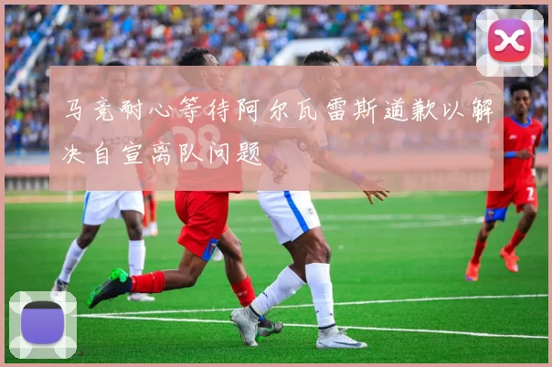 马竞耐心等待阿尔瓦雷斯道歉以解决自宣离队问题