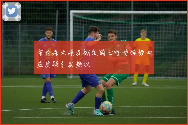 布伦森大爆发撕裂骑士哈特强势回应质疑引发热议