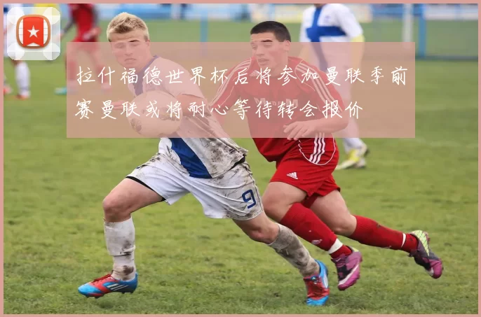 拉什福德世界杯后将参加曼联季前赛曼联或将耐心等待转会报价