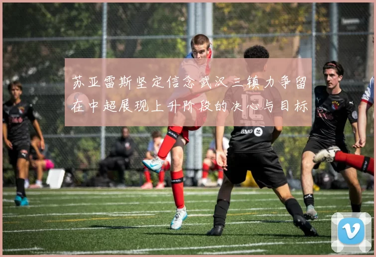 苏亚雷斯坚定信念武汉三镇力争留在中超展现上升阶段的决心与目标