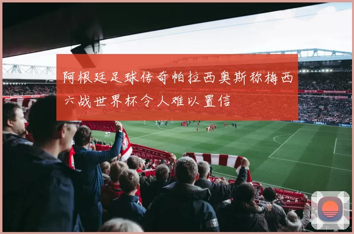 阿根廷足球传奇帕拉西奥斯称梅西六战世界杯令人难以置信