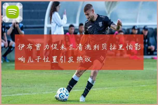 伊布曾力促米兰清洗利贝拉里怕影响儿子位置引发热议