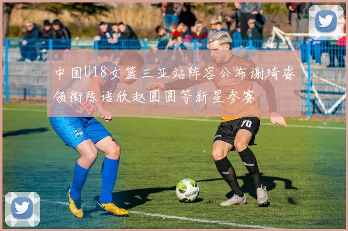 中国U18女篮三亚站阵容公布谢琦睿领衔陈语欣赵圆圆等新星参赛