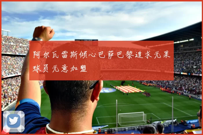 阿尔瓦雷斯倾心巴萨巴黎追求无果球员无意加盟
