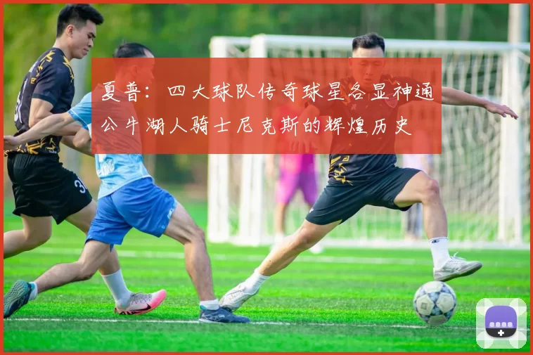 夏普：四大球队传奇球星各显神通公牛湖人骑士尼克斯的辉煌历史